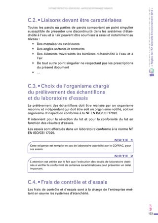 133
PROGRAMMED’ACCOMPAGNEMENTDESPROFESSIONNELS
«Règlesdel’ArtGrenelleEnvironnement2012»Neuf﻿
SYSTEMES CONSTRUCTIFS À OSSATURE BOIS – MAITRISE DES PERFORMANCES THERMIQUES
C.2. • Liaisons devant être caractérisées
Toutes les parois ou parties de parois comportant un point singulier
susceptible de présenter une discontinuité dans les systèmes d'étan-
chéité à l'eau et à l'air peuvent être soumises à essai et notamment au
niveau :
•	 Des menuiseries extérieures
•	 Des angles sortants et rentrants
•	 Des éléments traversants les barrières d'étanchéité à l'eau et à
l'air
•	 De tout autre point singulier ne respectant pas les prescriptions
du présent document
•	 …
C.3. • Choix de l'organisme chargé
du prélèvement des échantillons
et du laboratoire d'essais
Le prélèvement des échantillons doit être réalisée par un organisme
reconnu et indépendant qui doit être soit un organisme notifié, soit un
organisme d'inspection conforme à la NF EN ISO/CEI 17020.
Il intervient pour la sélection du lot et pour la conformité du lot en
fonction des résultats d'essais.
Les essais sont effectués dans un laboratoire conforme à la norme NF
EN ISO/CEI 17025.
N O T E 1
Cette exigence est remplie en cas de laboratoire accrédité par le COFRAC, pour
ces essais.
N O T E 2
L'attention est attirée sur le fait que l'exécution des essais de laboratoire desti-
nés à vérifier la conformité de certaines caractéristiques peut présenter un délai
important.
C.4. • Frais de contrôle et d'essais
Les frais de contrôle et d'essais sont à la charge de l'entreprise met-
tant en œuvre les systèmes d'étanchéité.
 