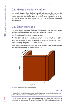 134
PROGRAMMED’ACCOMPAGNEMENTDESPROFESSIONNELS
«Règlesdel’ArtGrenelleEnvironnement2012»Neuf﻿
SYSTEMES CONSTRUCTIFS À OSSATURE BOIS – MAITRISE DES PERFORMANCES THERMIQUES
C.5. • Fréquence des contrôles
Les essais doivent être réalisés avant le démarrage des travaux de
construction concernés par la problématique d'étanchéité à l'eau ou
à l'air, pour les bâtiments dont la hauteur sera supérieure à 10  m,
et dans la limite de deux essais par an pour la même entreprise
demandeuse.
C.6. Échantillonnage
Les échantillons sélectionnés seront fabriqués en vrai grandeur d'em-
ploi, et représentatifs de la solution constructive à tester.
Les dimensions cibles seront les suivantes :
Pour les éléments de mur contenant une menuiserie : 1,80 m x 1,80 m
Pour les éléments de mur contenant un élément traversant « ponc-
tuel » (passage de gaine,…) : 1,00 m x 1,00.
Pour les angles la réalisation d'une maquette en « u » est nécessaire
tel que représenté sur la figure ci-dessous :
s Figure 80 : Maquette en « u » à soumettre à essai
N o t e
L'organisme chargé des essais et de leur interprétation peut s'il le juge pertinent
demander des dimensions d'échantillon particulières
Les échantillons soumis à l'essai doivent être tels que destinés à
être mis en œuvre sur le chantier : tous les éléments concourant à
 