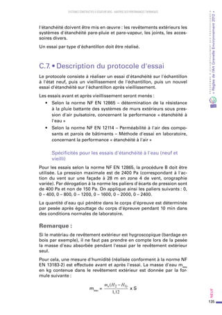 135
PROGRAMMED’ACCOMPAGNEMENTDESPROFESSIONNELS
«Règlesdel’ArtGrenelleEnvironnement2012»Neuf﻿
SYSTEMES CONSTRUCTIFS À OSSATURE BOIS – MAITRISE DES PERFORMANCES THERMIQUES
l'étanchéité doivent être mis en œuvre : les revêtements extérieurs les
systèmes d'étanchéité pare-pluie et pare-vapeur, les joints, les acces-
soires divers.
Un essai par type d'échantillon doit être réalisé.
C.7. • Description du protocole d'essai
Le protocole consiste à réaliser un essai d'étanchéité sur l'échantillon
à l'état neuf, puis un vieillissement de l'échantillon, puis un nouvel
essai d'étanchéité sur l'échantillon après vieillissement.
Les essais avant et après vieillissement seront menés :
•	 Selon la norme NF EN 12865 – détermination de la résistance
à la pluie battante des systèmes de murs extérieurs sous pres-
sion d'air pulsatoire, concernant la performance « étanchéité à
l'eau »
•	 Selon la norme NF EN 12114 – Perméabilité à l'air des compo-
sants et parois de bâtiments – Méthode d'essai en laboratoire,
concernant la performance « étanchéité à l'air »
Spécificités pour les essais d'étanchéité à l'eau (neuf et
vieilli)
Pour les essais selon la norme NF EN 12865, la procédure B doit être
utilisée. La pression maximale est de 2400 Pa (correspondant à l'ac-
tion du vent sur une façade à 28  m en zone 4  de vent, orographie
variée). Par dérogation à la norme les paliers d'écarts de pression sont
de 400 Pa et non de 150 Pa. On applique ainsi les paliers suivants : 0,
0 – 400, 0 – 800, 0 – 1200, 0 – 1600, 0 – 2000, 0 – 2400.
La quantité d'eau qui pénètre dans le corps d'épreuve est déterminée
par pesée après égouttage du corps d'épreuve pendant 10 min dans
des conditions normales de laboratoire.
Remarque :
Si le matériau de revêtement extérieur est hygroscopique (bardage en
bois par exemple), il ne faut pas prendre en compte lors de la pesée
la masse d'eau absorbée pendant l'essai par le revêtement extérieur
seul.
Pour cela, une mesure d'humidité (réalisée conforment à la norme NF
EN 13183-2) est effectuée avant et après l'essai. La masse d'eau meau
en kg contenue dans le revêtement extérieur est donnée par la for-
mule suivante :
meau
=
m H Hs (
,
)2 1
1 12
−
x S
 
