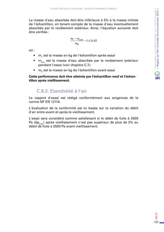 137
PROGRAMMED’ACCOMPAGNEMENTDESPROFESSIONNELS
«Règlesdel’ArtGrenelleEnvironnement2012»Neuf﻿
SYSTEMES CONSTRUCTIFS À OSSATURE BOIS – MAITRISE DES PERFORMANCES THERMIQUES
La masse d'eau absorbée doit être inférieure à 5% à la masse initiale
de l'échantillon, en tenant compte de la masse d'eau éventuellement
absorbée par le revêtement extérieur. Ainsi, l'équation suivante doit
être vérifiée :
m m
m
eau1
0
1 0 05
−
− ≤ ,
où :
•	 m1
est la masse en kg de l'échantillon après essai
•	 meau
est la masse d'eau absorbée par le revêtement extérieur
pendant l'essai (voir chapitre C.7.)
•	 m0
est la masse en kg de l'échantillon avant essai
Cette performance doit être atteinte par l'échantillon neuf et l'échan-
tillon après vieillissement.
C.8.2. Etanchéité à l'air
Le rapport d'essai est rédigé conformément aux exigences de la
norme NF EN 12114.
L'évaluation de la conformité est ici basée sur la variation du débit
d'air entre avant et après le vieillissement.
L'essai sera considéré comme satisfaisant si le débit de fuite à 2500
Pa (Δpmax
) après vieillissement n'est pas supérieur de plus de 5% au
débit de fuite à 2500 Pa avant vieillissement.
 