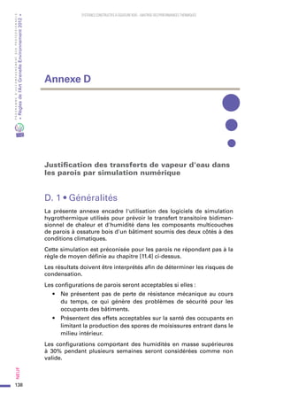 138
PROGRAMMED’ACCOMPAGNEMENTDESPROFESSIONNELS
«Règlesdel’ArtGrenelleEnvironnement2012»Neuf﻿
SYSTEMES CONSTRUCTIFS À OSSATURE BOIS – MAITRISE DES PERFORMANCES THERMIQUES
Justification des transferts de vapeur d'eau dans
les parois par simulation numérique
D. 1 • Généralités
La présente annexe encadre l'utilisation des logiciels de simulation
hygrothermique utilisés pour prévoir le transfert transitoire bidimen-
sionnel de chaleur et d'humidité dans les composants multicouches
de parois à ossature bois d'un bâtiment soumis des deux côtés à des
conditions climatiques.
Cette simulation est préconisée pour les parois ne répondant pas à la
règle de moyen définie au chapitre [11.4] ci-dessus.
Les résultats doivent être interprétés afin de déterminer les risques de
condensation.
Les configurations de parois seront acceptables si elles :
•	 Ne présentent pas de perte de résistance mécanique au cours
du temps, ce qui génère des problèmes de sécurité pour les
occupants des bâtiments.
•	 Présentent des effets acceptables sur la santé des occupants en
limitant la production des spores de moisissures entrant dans le
milieu intérieur.
Les configurations comportant des humidités en masse supérieures
à 30% pendant plusieurs semaines seront considérées comme non
valide.
Annexe D
 