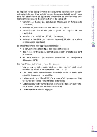 139
PROGRAMMED’ACCOMPAGNEMENTDESPROFESSIONNELS
«Règlesdel’ArtGrenelleEnvironnement2012»Neuf﻿
SYSTEMES CONSTRUCTIFS À OSSATURE BOIS – MAITRISE DES PERFORMANCES THERMIQUES
Le logiciel utilisé doit permettre de calculer le transfert non station-
naire de chaleur et d'humidité à travers les parois de bâtiment à ossa-
ture bois et résoudre les équations concernant les phénomènes bidi-
mensionnels suivants d'accumulation et de transport :
•	 transfert de chaleur par conduction thermique en fonction de
l'humidité ;
•	 transfert de chaleur latente par diffusion de vapeur ;
•	 accumulation d'humidité par sorption de vapeur et par
capillarité ;
•	 transfert d'humidité par diffusion de vapeur ;
•	 transfert d'humidité par transport liquide (diffusion de surface
et conduction capillaire).
La présente annexe ne s'applique pas lorsque :
•	 la convection se produit par des trous et fissures ;
•	 des forces hydrauliques, osmotiques, électrophorétiques sont
présentes ;
•	 les températures quotidiennes moyennes du composant
dépassent 50 °C.
Les hypothèses suivantes doivent être prises :
•	 Le pare vapeur est supposé continu et correctement posé (pour
un débit de fuite à 4 Pa) conforme à la RT 2012);
•	 Une lame d'air complètement enfermée dans la paroi sera
considérée comme non ventilée.
•	 La température et l'humidité d'une lame d'air donnant sur l'ex-
térieur seront celles de l'ambiance extérieure;
•	 La température et l'humidité d'une lame d'air donnant sur l'inté-
rieur seront celles de l'ambiance intérieure.
•	 Les transferts d'air sont négligés.
 