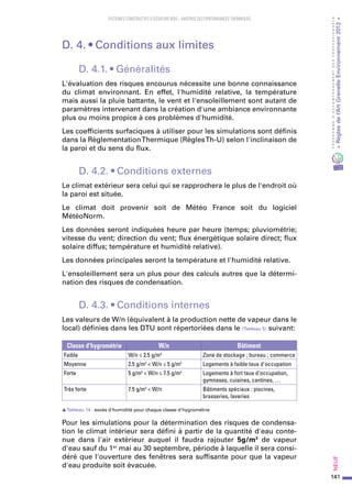 141
PROGRAMMED’ACCOMPAGNEMENTDESPROFESSIONNELS
«Règlesdel’ArtGrenelleEnvironnement2012»Neuf﻿
SYSTEMES CONSTRUCTIFS À OSSATURE BOIS – MAITRISE DES PERFORMANCES THERMIQUES
D. 4. • Conditions aux limites
D. 4.1. • Généralités
L'évaluation des risques encourus nécessite une bonne connaissance
du climat environnant. En effet, l'humidité relative, la température
mais aussi la pluie battante, le vent et l'ensoleillement sont autant de
paramètres intervenant dans la création d'une ambiance environnante
plus ou moins propice à ces problèmes d'humidité.
Les coefficients surfaciques à utiliser pour les simulations sont définis
dans la RèglementationThermique (RèglesTh-U) selon l'inclinaison de
la paroi et du sens du flux.
D. 4.2. • Conditions externes
Le climat extérieur sera celui qui se rapprochera le plus de l'endroit où
la paroi est située.
Le climat doit provenir soit de  Météo France soit du logiciel
MétéoNorm.
Les données seront indiquées heure par heure (temps; pluviométrie;
vitesse du vent; direction du vent; flux énergétique solaire direct; flux
solaire diffus; température et humidité relative).
Les données principales seront la température et l'humidité relative.
L'ensoleillement sera un plus pour des calculs autres que la détermi-
nation des risques de condensation.
D. 4.3. • Conditions internes
Les valeurs de W/n (équivalent à la production nette de vapeur dans le
local) définies dans les DTU sont répertoriées dans le (Tableau 5) suivant:
Classe d'hygrométrie W/n Bâtiment
Faible W/n ≤ 2.5 g/m3
Zone de stockage ; bureau ; commerce
Moyenne 2.5 g/m3
< W/n ≤ 5 g/m3
Logements à faible taux d'occupation
Forte 5 g/m3
< W/n ≤ 7.5 g/m3
Logements à fort taux d'occupation,
gymnases, cuisines, cantines, …
Très forte 7.5 g/m3
< W/n Bâtiments spéciaux : piscines,
brasseries, laveries
sTableau 14  : excès d'humidité pour chaque classe d'hygrométrie
Pour les simulations pour la détermination des risques de condensa-
tion le climat intérieur sera défini à partir de la quantité d'eau conte-
nue dans l'air extérieur auquel il faudra rajouter 5g/m3
de vapeur
d'eau sauf du 1er
 mai au 30 septembre, période à laquelle il sera consi-
déré que l'ouverture des fenêtres sera suffisante pour que la vapeur
d'eau produite soit évacuée.
 