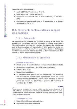 142
PROGRAMMED’ACCOMPAGNEMENTDESPROFESSIONNELS
«Règlesdel’ArtGrenelleEnvironnement2012»Neuf﻿
SYSTEMES CONSTRUCTIFS À OSSATURE BOIS – MAITRISE DES PERFORMANCES THERMIQUES
La température intérieure sera:
•	 égale à 20°C du 1er
 octobre au 30 avril,
•	 égale à 25°C du 1er
 juillet au 31 août,
•	 croissante linéairement entre le 1er
 mai et le 30 juin de 20°C à
25°C,
•	 décroissante linéairement entre le 1er
 septembre et le 30  sep-
tembre de 25°C à 20°C.
D. 5. • Eléments contenus dans le rapport
de simulation
D. 5.1. • Préambule
La documentation détaillée des données d'entrée et de sortie des
simulations numériques est une condition préalable essentielle à
l'évaluation et au contrôle des résultats des calculs. Le principe est
que la documentation soit constituée de telle sorte que toute per-
sonne qui renouvelle la simulation selon les indications de la docu-
mentation obtienne les mêmes résultats. La documentation doit donc
inclure au moins les éléments suivants.
D. 5.2. • Description du problème
Objet de la simulation
•	 Détails précis de construction du composant de bâtiment étudié.
•	 Dimensions et épaisseurs des différents constituants.
•	 Schéma de la paroi
•	 Rappel des hypothèses
•	 La simulation sera réalisée sur une période de 3 ans minimum.
Les données des climats seront reprises une année sur l'autre
avec les mêmes conditions. La simulation débutera le premier
janvier de l'année n à 00 :00  heure jusqu'au 31  décembre de
l'année n+2 à 24 :00h.
N o t e
cette durée de simulation de 3 ans est valable pour des parois relevant du NF
DTU 31.2. Pour les procédés ne relevant pas du DTU 31.2, cette durée peut être
plus importante, compte tenu de la vitesse de sorption / désorption des maté-
riaux composant les parois.
Conditions initiales
•	 Répartition initiale de la température.
•	 Répartition initiale de l'humidité.
 