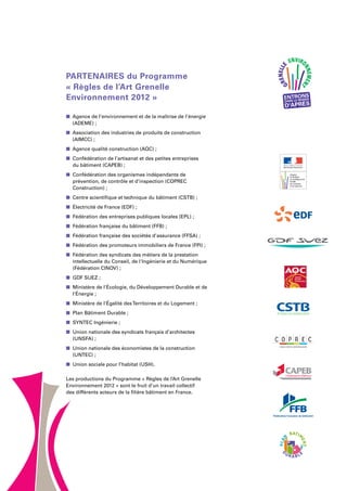 « Règles de l’Art Grenelle
Environnement 2012 »
n  Agence de l’environnement et de la maîtrise de l’énergie
(ADEME) ;
n  Association des industries de produits de construction
(AIMCC) ;
n  Agence qualité construction (AQC) ;
n  Confédération de l’artisanat et des petites entreprises
du bâtiment (CAPEB) ;
n  Confédération des organismes indépendants de
prévention, de contrôle et d’inspection (COPREC
Construction) ;
n  Centre scientifique et technique du bâtiment (CSTB) ;
n Électricité de France (EDF) ;
n Fédération des entreprises publiques locales (EPL) ;
n Fédération française du bâtiment (FFB) ;
n  Fédération française des sociétés d’assurance (FFSA) ;
n Fédération des promoteurs immobiliers de France (FPI) ;
n  Fédération des syndicats des métiers de la prestation
intellectuelle du Conseil, de l'Ingénierie et du Numérique
(Fédération CINOV) ;
n GDF Suez ;
n Ministère de l'Écologie, du Développement Durable et de
l'Énergie ;
n Ministère de l'Égalité desTerritoires et du Logement ;
n Plan Bâtiment Durable ;
n SYNTEC Ingénierie ;
n  Union nationale des syndicats français d’architectes
(UNSFA) ;
n Union nationale des économistes de la construction
(UNTEC) ;
n Union sociale pour l’habitat (USH).
Les productions du Programme « Règles de l’Art Grenelle
Environnement 2012 » sont le fruit d’un travail collectif
des différents acteurs de la filière bâtiment en France.
PLA
N
BATIM
ENT
D
U R A B L E
PARTENAIRES du Programme
 