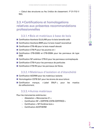 17
PROGRAMMED’ACCOMPAGNEMENTDESPROFESSIONNELS
«Règlesdel’ArtGrenelleEnvironnement2012»Neuf﻿
SYSTEMES CONSTRUCTIFS À OSSATURE BOIS – MAITRISE DES PERFORMANCES THERMIQUES
— Calcul des structures au feu (indice de classement : P 21-712-1/
NA).
3.3. • Certifications et homologations
relatives aux présentes recommandations
professionnelles
3.3.1. • Bois et matériaux à base de bois
■■ Certification Acerbois GLULAM pour le bois lamellé-collé
■■ Certification Acerbois-BMR pour le bois massif reconstitué
■■ Certification CTB-AB pour le bois massif abouté
■■ Certification CTB-PI pour les poutres en i
■■ Certification CTB-OSB3 et  CTB-OSB4 pour  les  panneaux de  type
OSB
■■ Certification NF extérieur CTB-X pour les panneaux contreplaqués
■■ Certification CTB-H pour les panneaux de particules
■■ Certification CTB-RH pour les panneaux de fibres.
3.3.2. • Matériaux d'isolation et d'étanchéité
■■ Certification ACERMI pour les matériaux isolants
■■ Homologation CSTB Sd1 pour les écrans de sous toiture
■■ Certification marque, « Label SNJF », pour  les  mastics
de calfeutrement.
3.3.3. • Autres matériaux
Pour les menuiseries extérieures :
-	 Attestation « Menuiseries 21 »
-	 Certification NF « CERTIFIE-CSTB-CERTIFIED »
-	 Certification « NF Fenêtres bois »
-	 Certification ACOTHERM
 