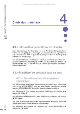 18
PROGRAMMED’ACCOMPAGNEMENTDESPROFESSIONNELS
«Règlesdel’ArtGrenelleEnvironnement2012»Neuf﻿
SYSTEMES CONSTRUCTIFS À OSSATURE BOIS – MAITRISE DES PERFORMANCES THERMIQUES
4.1. • Information générale sur ce chapitre
Tous les matériaux décrits ci-dessous sont directement impactant sur
l'efficacité énergétique de l'ouvrage. Les caractéristiques exposées ici
ont une influence non négligeable sur la performance thermique et
l'étanchéité de l'ouvrage.
Les caractéristiques « matériaux » visant à satisfaire les autres exi-
gences essentielles ne sont pas décrites ici, mais dans les parties 1-2
(CGM) des NF DTU 31.2 et NF DTU 36.5 en ce qui concerne les menui-
series extérieures.
4.2. • Matériaux en bois et à base de bois
4.2.1. • Bois de structure et composants
structuraux
Les éléments de bois massif de section rectangulaire sont conformes
à la norme NF EN 14081-1 pour les bois classés visuellement et aux
normes NF EN 14081-2 à 4 pour les bois classés par machine.
Les éléments de bois massif reconstitué (BMR) sont conformes à la
norme NF B 52-010.
Les éléments de bois lamellés collés (BLC) sont conformes à la norme
NF EN 14080.
Les bois de structure comportant des aboutages à entures multiples
(BMA) sont conformes à la norme NF EN 15497.
Les éléments structuraux en Lamibois (LVL) sont conformes à la
norme NF EN 14374.
4Choix des matériaux
 