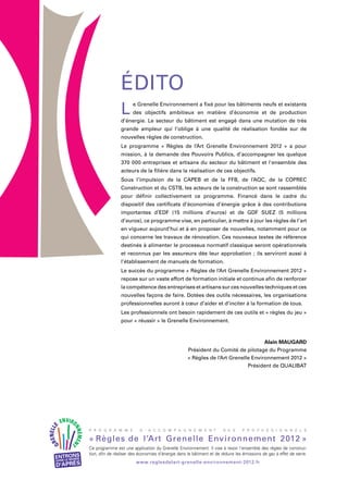 P R O G R A M M E D ’ A C C O M P A G N E M E N T D E S P R O F E S S I O N N E L S
www.reglesdelart-grenelle-environnement-2012.fr
« Règles de l’Art Grenelle Environnement 2012 »
Ce programme est une application du Grenelle Environnement. Il vise à revoir l’ensemble des règles de construc-
tion, afin de réaliser des économies d’énergie dans le bâtiment et de réduire les émissions de gaz à effet de serre.
L e Grenelle Environnement a fixé pour les bâtiments neufs et existants
des objectifs ambitieux en matière d’économie et de production
d’énergie. Le secteur du bâtiment est engagé dans une mutation de très
grande ampleur qui l’oblige à une qualité de réalisation fondée sur de
nouvelles règles de construction.
Le programme « Règles de l’Art Grenelle Environnement 2012 » a pour
mission, à la demande des Pouvoirs Publics, d’accompagner les quelque
370 000 entreprises et artisans du secteur du bâtiment et l'ensemble des
acteurs de la filière dans la réalisation de ces objectifs.
Sous l’impulsion de la CAPEB et de la FFB, de l’AQC, de la COPREC
Construction et du CSTB, les acteurs de la construction se sont rassemblés
pour définir collectivement ce programme. Financé dans le cadre du
dispositif des certificats d’économies d’énergie grâce à des contributions
importantes d’EDF (15 millions d’euros) et de GDF SUEZ (5 millions
d’euros), ce programme vise, en particulier, à mettre à jour les règles de l’art
en vigueur aujourd’hui et à en proposer de nouvelles, notamment pour ce
qui concerne les travaux de rénovation. Ces nouveaux textes de référence
destinés à alimenter le processus normatif classique seront opérationnels
et reconnus par les assureurs dès leur approbation ; ils serviront aussi à
l’établissement de manuels de formation.
Le succès du programme « Règles de l’Art Grenelle Environnement 2012 »
repose sur un vaste effort de formation initiale et continue afin de renforcer
la compétence des entreprises et artisans sur ces nouvelles techniques et ces
nouvelles façons de faire. Dotées des outils nécessaires, les organisations
professionnelles auront à cœur d’aider et d’inciter à la formation de tous.
Les professionnels ont besoin rapidement de ces outils et « règles du jeu »
pour « réussir » le Grenelle Environnement.
Alain MAUGARD
Président du Comité de pilotage du Programme
« Règles de l’Art Grenelle Environnement 2012 »
Président de QUALIBAT
Édito
 
