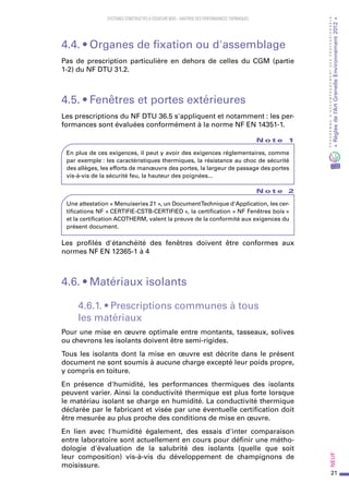 21
PROGRAMMED’ACCOMPAGNEMENTDESPROFESSIONNELS
«Règlesdel’ArtGrenelleEnvironnement2012»Neuf﻿
SYSTEMES CONSTRUCTIFS À OSSATURE BOIS – MAITRISE DES PERFORMANCES THERMIQUES
4.4. • Organes de fixation ou d'assemblage
Pas de prescription particulière en dehors de celles du CGM (partie
1-2) du NF DTU 31.2.
4.5. • Fenêtres et portes extérieures
Les prescriptions du NF DTU 36.5 s'appliquent et notamment : les per-
formances sont évaluées conformément à la norme NF EN 14351-1.
N o t e 1
En plus de ces exigences, il peut y avoir des exigences réglementaires, comme
par exemple : les caractéristiques thermiques, la résistance au choc de sécurité
des allèges, les efforts de manœuvre des portes, la largeur de passage des portes
vis-à-vis de la sécurité feu, la hauteur des poignées...
N o t e 2
Une attestation « Menuiseries 21 », un DocumentTechnique d'Application, les cer-
tifications NF « CERTIFIE-CSTB-CERTIFIED », la certification « NF Fenêtres bois »
et la certification ACOTHERM, valent la preuve de la conformité aux exigences du
présent document.
Les profilés d'étanchéité des fenêtres doivent être conformes aux
normes NF EN 12365-1 à 4
4.6. • Matériaux isolants
4.6.1. • Prescriptions communes à tous
les matériaux
Pour une mise en œuvre optimale entre montants, tasseaux, solives
ou chevrons les isolants doivent être semi-rigides.
Tous les isolants dont la mise en œuvre est décrite dans le présent
document ne sont soumis à aucune charge excepté leur poids propre,
y compris en toiture.
En présence d'humidité, les performances thermiques des isolants
peuvent varier. Ainsi la conductivité thermique est plus forte lorsque
le matériau isolant se charge en humidité. La conductivité thermique
déclarée par le fabricant et visée par une éventuelle certification doit
être mesurée au plus proche des conditions de mise en œuvre.
En lien avec l'humidité également, des essais d'inter comparaison
entre laboratoire sont actuellement en cours pour définir une métho-
dologie d'évaluation de la salubrité des isolants (quelle que soit
leur composition) vis-à-vis du développement de champignons de
moisissure.
 