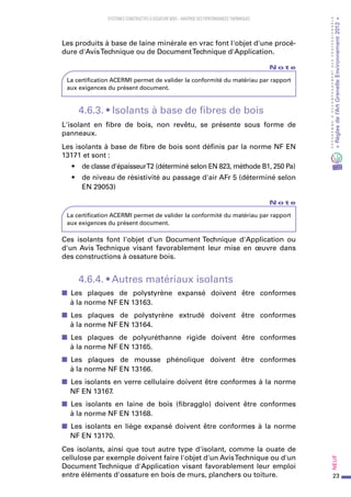 23
PROGRAMMED’ACCOMPAGNEMENTDESPROFESSIONNELS
«Règlesdel’ArtGrenelleEnvironnement2012»Neuf﻿
SYSTEMES CONSTRUCTIFS À OSSATURE BOIS – MAITRISE DES PERFORMANCES THERMIQUES
Les produits à base de laine minérale en vrac font l'objet d'une procé-
dure d'AvisTechnique ou de DocumentTechnique d'Application.
N o t e
La certification ACERMI permet de valider la conformité du matériau par rapport
aux exigences du présent document.
4.6.3. • Isolants à base de fibres de bois
L'isolant en fibre de bois, non revêtu, se présente sous forme de
panneaux.
Les isolants à base de fibre de bois sont définis par la norme NF EN
13171 et sont :
•	 de classe d'épaisseurT2 (déterminé selon EN 823, méthode B1, 250 Pa)
•	 de niveau de résistivité au passage d'air AFr 5 (déterminé selon
EN 29053)
N o t e
La certification ACERMI permet de valider la conformité du matériau par rapport
aux exigences du présent document.
Ces isolants font l'objet d'un Document Technique d'Application ou
d'un Avis Technique visant favorablement leur mise en œuvre dans
des constructions à ossature bois.
4.6.4. • Autres matériaux isolants
■■ Les plaques de  polystyrène expansé doivent être conformes
à la norme NF EN 13163.
■■ Les plaques de  polystyrène extrudé doivent être conformes
à la norme NF EN 13164.
■■ Les plaques de  polyuréthanne rigide doivent être conformes
à la norme NF EN 13165.
■■ Les plaques de  mousse phénolique doivent être conformes
à la norme NF EN 13166.
■■ Les isolants en verre cellulaire doivent être conformes à la norme
NF EN 13167.
■■ Les isolants en  laine de  bois (fibragglo) doivent être conformes
à la norme NF EN 13168.
■■ Les isolants en liège expansé doivent être conformes à la norme
NF EN 13170.
Ces isolants, ainsi que tout autre type d'isolant, comme la ouate de
cellulose par exemple doivent faire l'objet d'un AvisTechnique ou d'un
Document Technique d'Application visant favorablement leur emploi
entre éléments d'ossature en bois de murs, planchers ou toiture.
 