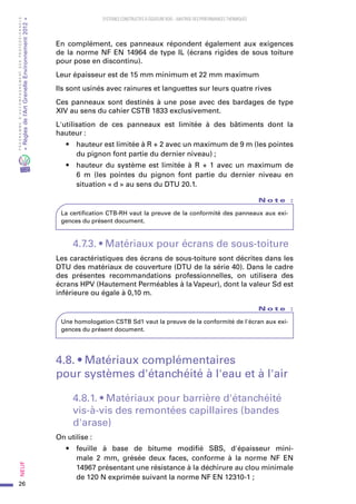26
PROGRAMMED’ACCOMPAGNEMENTDESPROFESSIONNELS
«Règlesdel’ArtGrenelleEnvironnement2012»Neuf﻿
SYSTEMES CONSTRUCTIFS À OSSATURE BOIS – MAITRISE DES PERFORMANCES THERMIQUES
En complément, ces panneaux répondent également aux exigences
de la norme NF EN 14964 de type IL (écrans rigides de sous toiture
pour pose en discontinu).
Leur épaisseur est de 15 mm minimum et 22 mm maximum
Ils sont usinés avec rainures et languettes sur leurs quatre rives
Ces panneaux sont destinés à une pose avec des bardages de type
XIV au sens du cahier CSTB 1833 exclusivement.
L'utilisation de ces panneaux est limitée à des bâtiments dont la
hauteur :
•	 hauteur est limitée à R + 2 avec un maximum de 9 m (les pointes
du pignon font partie du dernier niveau) ;
•	 hauteur du système est limitée à R + 1 avec un maximum de
6  m (les pointes du pignon font partie du dernier niveau en
situation « d » au sens du DTU 20.1.
N o t e   :
La certification CTB-RH vaut la preuve de la conformité des panneaux aux exi-
gences du présent document.
4.7.3. • Matériaux pour écrans de sous-toiture
Les caractéristiques des écrans de sous-toiture sont décrites dans les
DTU des matériaux de couverture (DTU de la série 40). Dans le cadre
des présentes recommandations professionnelles, on utilisera des
écrans HPV (Hautement Perméables à la Vapeur), dont la valeur Sd est
inférieure ou égale à 0,10 m.
N o t e   :
Une homologation CSTB Sd1 vaut la preuve de la conformité de l'écran aux exi-
gences du présent document.
4.8. • Matériaux complémentaires
pour systèmes d'étanchéité à l'eau et à l'air
4.8.1. • Matériaux pour barrière d'étanchéité
vis-à-vis des remontées capillaires (bandes
d'arase)
On utilise :
•	 feuille à base de bitume modifié SBS, d'épaisseur mini-
male 2  mm, grésée deux faces, conforme à la norme NF EN
14967 présentant une résistance à la déchirure au clou minimale
de 120 N exprimée suivant la norme NF EN 12310-1 ;
 