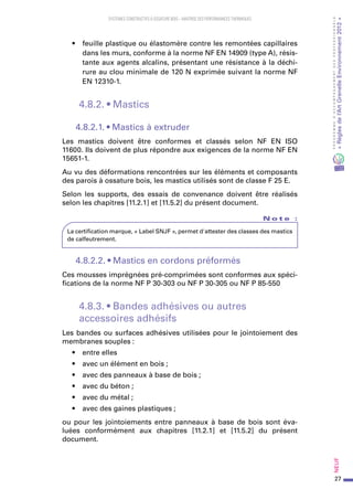 27
PROGRAMMED’ACCOMPAGNEMENTDESPROFESSIONNELS
«Règlesdel’ArtGrenelleEnvironnement2012»Neuf﻿
SYSTEMES CONSTRUCTIFS À OSSATURE BOIS – MAITRISE DES PERFORMANCES THERMIQUES
•	 feuille plastique ou élastomère contre les remontées capillaires
dans les murs, conforme à la norme NF EN 14909 (type A), résis-
tante aux agents alcalins, présentant une résistance à la déchi-
rure au clou minimale de 120 N exprimée suivant la norme NF
EN 12310-1.
4.8.2. • Mastics
4.8.2.1. • Mastics à extruder
Les mastics doivent être conformes et classés selon NF EN ISO
11600. Ils doivent de plus répondre aux exigences de la norme NF EN
15651-1.
Au vu des déformations rencontrées sur les éléments et composants
des parois à ossature bois, les mastics utilisés sont de classe F 25 E.
Selon les supports, des essais de convenance doivent être réalisés
selon les chapitres [11.2.1] et [11.5.2] du présent document.
N o t e   :
La certification marque, « Label SNJF », permet d'attester des classes des mastics
de calfeutrement.
4.8.2.2. • Mastics en cordons préformés
Ces mousses imprégnées pré-comprimées sont conformes aux spéci-
fications de la norme NF P 30-303 ou NF P 30-305 ou NF P 85-550
4.8.3. • Bandes adhésives ou autres
accessoires adhésifs
Les bandes ou surfaces adhésives utilisées pour le jointoiement des
membranes souples :
•	 entre elles
•	 avec un élément en bois ;
•	 avec des panneaux à base de bois ;
•	 avec du béton ;
•	 avec du métal ;
•	 avec des gaines plastiques ;
ou pour les jointoiements entre panneaux à base de bois sont éva-
luées conformément aux chapitres [11.2.1] et [11.5.2] du présent
document.
 