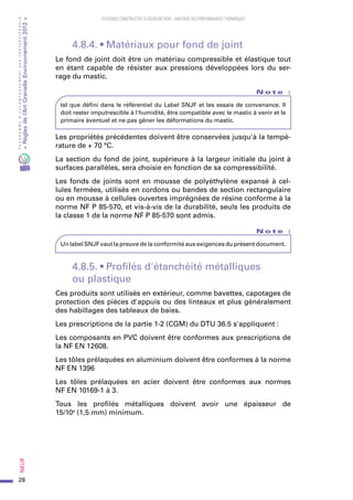 28
PROGRAMMED’ACCOMPAGNEMENTDESPROFESSIONNELS
«Règlesdel’ArtGrenelleEnvironnement2012»Neuf﻿
SYSTEMES CONSTRUCTIFS À OSSATURE BOIS – MAITRISE DES PERFORMANCES THERMIQUES
4.8.4. • Matériaux pour fond de joint
Le fond de joint doit être un matériau compressible et élastique tout
en étant capable de résister aux pressions développées lors du ser-
rage du mastic.
N o t e   :
tel que défini dans le référentiel du Label SNJF et les essais de convenance. Il
doit rester imputrescible à l'humidité, être compatible avec le mastic à venir et le
primaire éventuel et ne pas gêner les déformations du mastic.
Les propriétés précédentes doivent être conservées jusqu'à la tempé-
rature de + 70 °C.
La section du fond de joint, supérieure à la largeur initiale du joint à
surfaces parallèles, sera choisie en fonction de sa compressibilité.
Les fonds de joints sont en mousse de polyéthylène expansé à cel-
lules fermées, utilisés en cordons ou bandes de section rectangulaire
ou en mousse à cellules ouvertes imprégnées de résine conforme à la
norme NF P 85-570, et vis-à-vis de la durabilité, seuls les produits de
la classe 1 de la norme NF P 85-570 sont admis.
N o t e   :
Un label SNJF vaut la preuve de la conformité aux exigences du présent document.
4.8.5. • Profilés d'étanchéité métalliques
ou plastique
Ces produits sont utilisés en extérieur, comme bavettes, capotages de
protection des pièces d'appuis ou des linteaux et plus généralement
des habillages des tableaux de baies.
Les prescriptions de la partie 1-2 (CGM) du DTU 36.5 s'appliquent :
Les composants en PVC doivent être conformes aux prescriptions de
la NF EN 12608.
Les tôles prélaquées en aluminium doivent être conformes à la norme
NF EN 1396
Les tôles prélaquées en acier doivent être conformes aux normes
NF EN 10169-1 à 3.
Tous les profilés métalliques doivent avoir une épaisseur de
15/10e
 (1,5 mm) minimum.
 