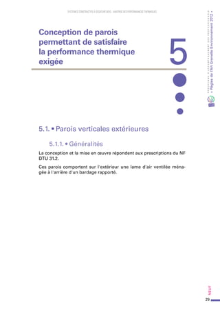 29
PROGRAMMED’ACCOMPAGNEMENTDESPROFESSIONNELS
«Règlesdel’ArtGrenelleEnvironnement2012»Neuf
SYSTEMES CONSTRUCTIFS À OSSATURE BOIS – MAITRISE DES PERFORMANCES THERMIQUES
5.1. • Parois verticales extérieures
5.1.1. • Généralités
La conception et la mise en œuvre répondent aux prescriptions du NF
DTU 31.2.
Ces parois comportent sur l'extérieur une lame d'air ventilée ména-
gée à l'arrière d'un bardage rapporté.
5
Conception de parois
permettant de satisfaire
la performance thermique
exigée
 