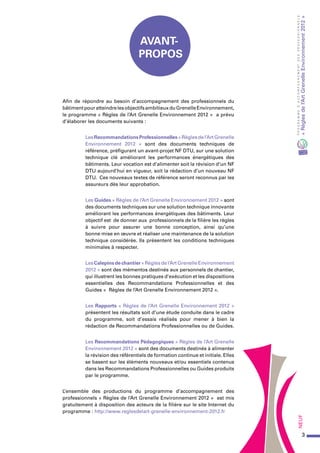 3
PROGRAMMED’ACCOMPAGNEMENTDESPROFESSIONNELS
«Règlesdel’ArtGrenelleEnvironnement2012»Neuf
Afin de répondre au besoin d’accompagnement des professionnels du
bâtimentpouratteindrelesobjectifsambitieuxduGrenelleEnvironnement,
le programme « Règles de l’Art Grenelle Environnement 2012 » a prévu
d’élaborer les documents suivants :
LesRecommandationsProfessionnelles«Règlesdel’ArtGrenelle
Environnement 2012 » sont des documents techniques de
référence, préfigurant un avant-projet NF DTU, sur une solution
technique clé améliorant les performances énergétiques des
bâtiments. Leur vocation est d’alimenter soit la révision d’un NF
DTU aujourd’hui en vigueur, soit la rédaction d’un nouveau NF
DTU. Ces nouveaux textes de référence seront reconnus par les
assureurs dès leur approbation.
Les Guides « Règles de l’Art Grenelle Environnement 2012 » sont
des documents techniques sur une solution technique innovante
améliorant les performances énergétiques des bâtiments. Leur
objectif est de donner aux professionnels de la filière les règles
à suivre pour assurer une bonne conception, ainsi qu’une
bonne mise en œuvre et réaliser une maintenance de la solution
technique considérée. Ils présentent les conditions techniques
minimales à respecter.
LesCalepinsdechantier«Règlesdel’ArtGrenelleEnvironnement
2012 » sont des mémentos destinés aux personnels de chantier,
qui illustrent les bonnes pratiques d’exécution et les dispositions
essentielles des Recommandations Professionnelles et des
Guides « Règles de l’Art Grenelle Environnement 2012 ».
Les Rapports « Règles de l’Art Grenelle Environnement 2012 »
présentent les résultats soit d’une étude conduite dans le cadre
du programme, soit d’essais réalisés pour mener à bien la
rédaction de Recommandations Professionnelles ou de Guides.
Les Recommandations Pédagogiques « Règles de l’Art Grenelle
Environnement 2012 » sont des documents destinés à alimenter
la révision des référentiels de formation continue et initiale. Elles
se basent sur les éléments nouveaux et/ou essentiels contenus
dans les Recommandations Professionnelles ou Guides produits
par le programme.
L’ensemble des productions du programme d’accompagnement des
professionnels « Règles de l’Art Grenelle Environnement 2012 » est mis
gratuitement à disposition des acteurs de la filière sur le site Internet du
programme : http://www.reglesdelart-grenelle-environnement-2012.fr
Avant-
propos
 