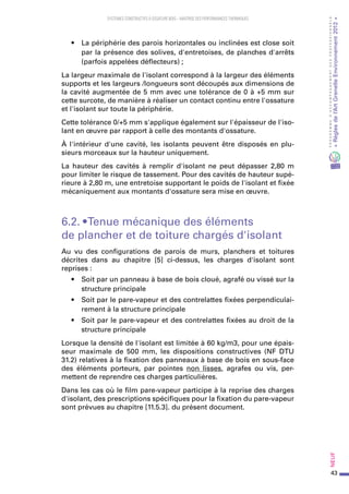 43
PROGRAMMED’ACCOMPAGNEMENTDESPROFESSIONNELS
«Règlesdel’ArtGrenelleEnvironnement2012»Neuf﻿
SYSTEMES CONSTRUCTIFS À OSSATURE BOIS – MAITRISE DES PERFORMANCES THERMIQUES
•	 La périphérie des parois horizontales ou inclinées est close soit
par la présence des solives, d'entretoises, de planches d'arrêts
(parfois appelées déflecteurs) ;
La largeur maximale de l'isolant correspond à la largeur des éléments
supports et les largeurs /longueurs sont découpés aux dimensions de
la cavité augmentée de 5 mm avec une tolérance de 0 à +5 mm sur
cette surcote, de manière à réaliser un contact continu entre l'ossature
et l'isolant sur toute la périphérie.
Cette tolérance 0/+5 mm s'applique également sur l'épaisseur de l'iso-
lant en œuvre par rapport à celle des montants d'ossature.
À l'intérieur d'une cavité, les isolants peuvent être disposés en plu-
sieurs morceaux sur la hauteur uniquement.
La hauteur des cavités à remplir d'isolant ne peut dépasser 2,80 m
pour limiter le risque de tassement. Pour des cavités de hauteur supé-
rieure à 2,80 m, une entretoise supportant le poids de l'isolant et fixée
mécaniquement aux montants d'ossature sera mise en œuvre.
6.2. • Tenue mécanique des éléments
de plancher et de toiture chargés d'isolant
Au vu des configurations de parois de murs, planchers et toitures
décrites dans au chapitre [5] ci-dessus, les charges d'isolant sont
reprises :
•	 Soit par un panneau à base de bois cloué, agrafé ou vissé sur la
structure principale
•	 Soit par le pare-vapeur et des contrelattes fixées perpendiculai-
rement à la structure principale
•	 Soit par le pare-vapeur et des contrelattes fixées au droit de la
structure principale
Lorsque la densité de l'isolant est limitée à 60 kg/m3, pour une épais-
seur maximale de 500  mm, les dispositions constructives (NF DTU
31.2) relatives à la fixation des panneaux à base de bois en sous-face
des éléments porteurs, par pointes non lisses, agrafes ou vis, per-
mettent de reprendre ces charges particulières.
Dans les cas où le film pare-vapeur participe à la reprise des charges
d'isolant, des prescriptions spécifiques pour la fixation du pare-vapeur
sont prévues au chapitre [11.5.3]. du présent document.
 