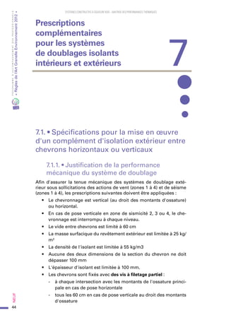 44
PROGRAMMED’ACCOMPAGNEMENTDESPROFESSIONNELS
«Règlesdel’ArtGrenelleEnvironnement2012»Neuf﻿
SYSTEMES CONSTRUCTIFS À OSSATURE BOIS – MAITRISE DES PERFORMANCES THERMIQUES
7.1. • Spécifications pour la mise en œuvre
d'un complément d'isolation extérieur entre
chevrons horizontaux ou verticaux
7.1.1. • Justification de la performance
mécanique du système de doublage
Afin d'assurer la tenue mécanique des systèmes de doublage exté-
rieur sous sollicitations des actions de vent (zones 1 à 4) et de séisme
(zones 1 à 4), les prescriptions suivantes doivent être appliquées :
•	 Le chevronnage est vertical (au droit des montants d'ossature)
ou horizontal.
•	 En cas de pose verticale en zone de sismicité 2, 3 ou 4, le che-
vronnage est interrompu à chaque niveau.
•	 Le vide entre chevrons est limité à 60 cm
•	 La masse surfacique du revêtement extérieur est limitée à 25 kg/
m²
•	 La densité de l'isolant est limitée à 55 kg/m3
•	 Aucune des deux dimensions de la section du chevron ne doit
dépasser 100 mm
•	 L'épaisseur d'isolant est limitée à 100 mm.
•	 Les chevrons sont fixés avec des vis à filetage partiel :
-	 à chaque intersection avec les montants de l'ossature princi-
pale en cas de pose horizontale
-	 tous les 60 cm en cas de pose verticale au droit des montants
d'ossature
7
Prescriptions
complémentaires
pour les systèmes
de doublages isolants
intérieurs et extérieurs
 