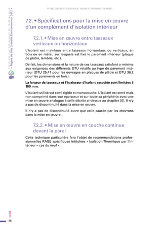 46
PROGRAMMED’ACCOMPAGNEMENTDESPROFESSIONNELS
«Règlesdel’ArtGrenelleEnvironnement2012»Neuf﻿
SYSTEMES CONSTRUCTIFS À OSSATURE BOIS – MAITRISE DES PERFORMANCES THERMIQUES
7.2. • Spécifications pour la mise en œuvre
d'un complément d'isolation intérieur
7.2.1. • Mise en œuvre entre tasseaux
verticaux ou horizontaux
L'isolant est maintenu entre tasseaux horizontaux ou verticaux, en
bois ou en métal, sur lesquels est fixé le parement intérieur (plaque
de plâtre, lambris, etc.).
De fait, les dimensions et la nature de ces tasseaux satisfont a minima
aux exigences des différents DTU relatifs au type de parement inté-
rieur (DTU 25.41 pour les ouvrages en plaques de plâtre et DTU 36.2
pour les parements en bois).
La largeur de tasseaux et l'épaisseur d'isolant associée sont limitées à
100 mm.
L'isolant utilisé est semi rigide et monocouche. L'isolant est serré mais
non comprimé dans son épaisseur et sur toute sa périphérie avec une
mise en œuvre analogue à celle décrite ci-dessus au chapitre [6]. Il n'y
a pas de discontinuité dans la mise en œuvre.
Il n'y a pas de discontinuité autre que celle causée par les chevrons
dans la mise en œuvre.
7.2.2. • Mise en œuvre en couche continue
devant la paroi
Cette technique particulière fera l'objet de recommandations profes-
sionnelles RAGE spécifiques intitulées « Isolation Thermique par l'in-
térieur – cas du neuf »
 