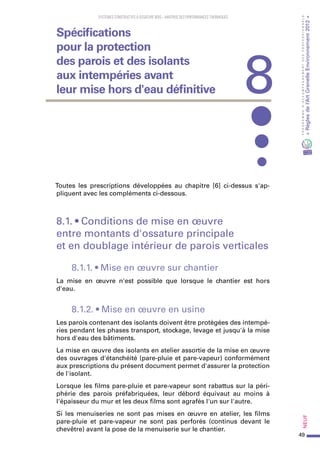 49
PROGRAMMED’ACCOMPAGNEMENTDESPROFESSIONNELS
«Règlesdel’ArtGrenelleEnvironnement2012»Neuf
SYSTEMES CONSTRUCTIFS À OSSATURE BOIS – MAITRISE DES PERFORMANCES THERMIQUES
Toutes les prescriptions développées au chapitre [6] ci-dessus s'ap-
pliquent avec les compléments ci-dessous.
8.1. • Conditions de mise en œuvre
entre montants d'ossature principale
et en doublage intérieur de parois verticales
8.1.1. • Mise en œuvre sur chantier
La mise en œuvre n'est possible que lorsque le chantier est hors
d'eau.
8.1.2. • Mise en œuvre en usine
Les parois contenant des isolants doivent être protégées des intempé-
ries pendant les phases transport, stockage, levage et jusqu'à la mise
hors d'eau des bâtiments.
La mise en œuvre des isolants en atelier assortie de la mise en œuvre
des ouvrages d'étanchéité (pare-pluie et pare-vapeur) conformément
aux prescriptions du présent document permet d'assurer la protection
de l'isolant.
Lorsque les films pare-pluie et pare-vapeur sont rabattus sur la péri-
phérie des parois préfabriquées, leur débord équivaut au moins à
l'épaisseur du mur et les deux films sont agrafés l'un sur l'autre.
Si les menuiseries ne sont pas mises en œuvre en atelier, les films
pare-pluie et pare-vapeur ne sont pas perforés (continus devant le
chevêtre) avant la pose de la menuiserie sur le chantier.
8
Spécifications
pour la protection
des parois et des isolants
aux intempéries avant
leur mise hors d'eau définitive
 
