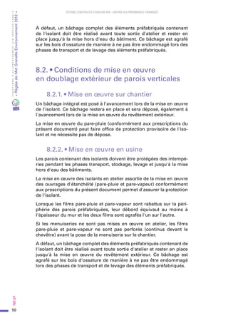 50
PROGRAMMED’ACCOMPAGNEMENTDESPROFESSIONNELS
«Règlesdel’ArtGrenelleEnvironnement2012»Neuf﻿
SYSTEMES CONSTRUCTIFS À OSSATURE BOIS – MAITRISE DES PERFORMANCES THERMIQUES
A défaut, un bâchage complet des éléments préfabriqués contenant
de l'isolant doit être réalisé avant toute sortie d'atelier et rester en
place jusqu'à la mise hors d'eau du bâtiment. Ce bâchage est agrafé
sur les bois d'ossature de manière à ne pas être endommagé lors des
phases de transport et de levage des éléments préfabriqués.
8.2. • Conditions de mise en œuvre
en doublage extérieur de parois verticales
8.2.1. • Mise en œuvre sur chantier
Un bâchage intégral est posé à l'avancement lors de la mise en œuvre
de l'isolant. Ce bâchage restera en place et sera déposé, également à
l'avancement lors de la mise en œuvre du revêtement extérieur.
La mise en œuvre du pare-pluie (conformément aux prescriptions du
présent document) peut faire office de protection provisoire de l'iso-
lant et ne nécessite pas de dépose.
8.2.2. • Mise en œuvre en usine
Les parois contenant des isolants doivent être protégées des intempé-
ries pendant les phases transport, stockage, levage et jusqu'à la mise
hors d'eau des bâtiments.
La mise en œuvre des isolants en atelier assortie de la mise en œuvre
des ouvrages d'étanchéité (pare-pluie et pare-vapeur) conformément
aux prescriptions du présent document permet d'assurer la protection
de l'isolant.
Lorsque les films pare-pluie et pare-vapeur sont rabattus sur la péri-
phérie des parois préfabriquées, leur débord équivaut au moins à
l'épaisseur du mur et les deux films sont agrafés l'un sur l'autre.
Si les menuiseries ne sont pas mises en œuvre en atelier, les films
pare-pluie et pare-vapeur ne sont pas perforés (continus devant le
chevêtre) avant la pose de la menuiserie sur le chantier.
A défaut, un bâchage complet des éléments préfabriqués contenant de
l'isolant doit être réalisé avant toute sortie d'atelier et rester en place
jusqu'à la mise en œuvre du revêtement extérieur. Ce bâchage est
agrafé sur les bois d'ossature de manière à ne pas être endommagé
lors des phases de transport et de levage des éléments préfabriqués.
 