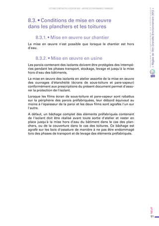 51
PROGRAMMED’ACCOMPAGNEMENTDESPROFESSIONNELS
«Règlesdel’ArtGrenelleEnvironnement2012»Neuf﻿
SYSTEMES CONSTRUCTIFS À OSSATURE BOIS – MAITRISE DES PERFORMANCES THERMIQUES
8.3. • Conditions de mise en œuvre
dans les planchers et les toitures
8.3.1. • Mise en œuvre sur chantier
La mise en œuvre n'est possible que lorsque le chantier est hors
d'eau.
8.3.2. • Mise en œuvre en usine
Les parois contenant des isolants doivent être protégées des intempé-
ries pendant les phases transport, stockage, levage et jusqu'à la mise
hors d'eau des bâtiments.
La mise en œuvre des isolants en atelier assortie de la mise en œuvre
des ouvrages d'étanchéité (écrans de sous-toiture et pare-vapeur)
conformément aux prescriptions du présent document permet d'assu-
rer la protection de l'isolant.
Lorsque les films écran de sous-toiture et pare-vapeur sont rabattus
sur la périphérie des parois préfabriquées, leur débord équivaut au
moins à l'épaisseur de la paroi et les deux films sont agrafés l'un sur
l'autre.
A défaut, un bâchage complet des éléments préfabriqués contenant
de l'isolant doit être réalisé avant toute sortie d'atelier et rester en
place jusqu'à la mise hors d'eau du bâtiment dans le cas des plan-
chers, ou de la couverture dans le cas des toitures. Ce bâchage est
agrafé sur les bois d'ossature de manière à ne pas être endommagé
lors des phases de transport et de levage des éléments préfabriqués.
 
