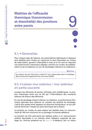 52
PROGRAMMED’ACCOMPAGNEMENTDESPROFESSIONNELS
«Règlesdel’ArtGrenelleEnvironnement2012»Neuf﻿
SYSTEMES CONSTRUCTIFS À OSSATURE BOIS – MAITRISE DES PERFORMANCES THERMIQUES
9.1. • Généralités
Pour chaque type de liaisons, les prescriptions techniques ci-dessous
sont établies pour limiter au maximum le pont thermique au niveau
de cette liaison, garantir l'étanchéité à l'eau et à l'air tout en assurant
une performance mécanique adaptée, fonction du niveau de préfabri-
cation et de la présence ou non de doublages intérieurs ou extérieurs.
N o t e   :
Les valeurs de pont thermique (notées Ψ) sont répertoriées dans le Catalogue
Bois Construction (également issu de travaux RAGE)
9.2. • Liaison mur extérieur / mur extérieur
en partie courante
Lorsque les éléments de parois verticales sont préfabriqués, la jonc-
tion mécanique entre eux se fait par l'intermédiaire des montants
latéraux de chacun des éléments.
En cas de doublage isolant intérieur ou extérieur, la performance ther-
mique optimale sera obtenue en croisant les isolants de doublage,
c'est-à-dire posés entre tasseaux et chevrons horizontaux, ce qui per-
met de diminuer l'impact du pont thermique de la liaison.
La jonction au niveau du pare-vapeur est réalisée avec un recouvre-
ment de 100 mm minimum et un pontage à la bande adhésive.
La jonction du film pare-pluie est réalisée grâce à un recouvrement
vertical équivalent à un entraxe entre tasseaux supports de bar-
dage ou, comme présenté sur la (Figure 18) ci-dessous, par un retour
9
Maîtrise de l'efficacité
thermique (transmission
et étanchéité) des jonctions
entre parois
 