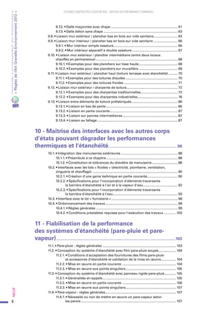 6
PROGRAMMED’ACCOMPAGNEMENTDESPROFESSIONNELS
«Règlesdel’ArtGrenelleEnvironnement2012»Neuf﻿
SYSTEMES CONSTRUCTIFS À OSSATURE BOIS – MAITRISE DES PERFORMANCES THERMIQUES
9.7.2. • Dalle maçonnée avec chape......................................................................... 61
9.7.3. • Dalle béton sans chape................................................................................. 63
  9.8. • Liaison mur extérieur / plancher bas en bois sur vide sanitaire........................... 63
  9.9. • Liaison mur intérieur / plancher bas en bois sur vide sanitaire........................... 66
9.9.1. • Mur intérieur simple ossature...................................................................... 66
9.9.2. • Mur intérieur séparatif à double ossature.................................................. 67
  9.10. • Liaison mur extérieur / plancher intermédiaire (entre deux locaux
chauffés en permanence)......................................................................................... 68
9.10.1. • Exemples pour des planchers sur lisse haute........................................... 68
9.10.2. • Exemples pour des planchers sur muraillère........................................... 69
  9.11. • Liaison mur extérieur / plancher haut (toiture terrasse avec étanchéité)........... 70
9.11.1. • Exemples pour des toitures chaudes......................................................... 70
9.11.2. • Exemples pour des toitures froides........................................................... 71
  9.12. • Liaison mur extérieur / charpente de toiture........................................................ 72
9.12.1. • Exemples pour des charpentes traditionnelles......................................... 72
9.12.2. • Exemples pour des charpentes industrielles............................................ 76
  9.13. • Liaison entre éléments de toiture préfabriqués................................................... 86
9.13.1. • Liaison en bas de pente.............................................................................. 86
9.13.2. • Liaison en partie courante.......................................................................... 87
9.13.3. • Liaison sur pannes intermédiaires............................................................ 87
9.13.4. • Liaison au faîtage........................................................................................ 87
10 - Maîtrise des interfaces avec les autres corps
d'états pouvant dégrader les performances
thermiques et l'étanchéité............................................................. 88
  10.1. • Intégration des menuiseries extérieures.............................................................. 88
10.1.1. • Préambule à ce chapitre.............................................................................. 88
10.1.2. • Constitution et tolérances du chevêtre de menuiserie............................. 88
  10.2. • Interfaces avec les lots « fluides » (électricité, plomberie, ventilation,
zinguerie et chauffage)............................................................................................. 90
10.2.1. • Création d'une gaine technique en partie courante.................................. 90
10.2.2. • Spécifications pour l'incorporation d'éléments traversants
la barrière d'étanchéité à l'air et à la vapeur d'eau...................................... 92
10.2.3. • Spécifications pour l'incorporation d'éléments traversants
la barrière d'étanchéité à l'eau....................................................................... 93
  10.3. • Interface avec le lot « fumisterie »........................................................................ 98
  10.4. • Ordonnancement des travaux............................................................................... 99
10.4.1. • Règles générales......................................................................................... 99
10.4.2. • Conditions préalables requises pour l'exécution des travaux.............. 100
11 - Fiabilisation de la performance
des systèmes d'étanchéité (pare-pluie et pare-
vapeur)..........................................................................................................103
  11.1. • Pare-pluie : règles générales................................................................................ 103
  11.2. • Conception du système d'étanchéité avec film pare-pluie souple................... 104
11.2.1. • Conditions d'acceptation des fournitures des films pare-pluie
et accessoires d'étanchéité et validation de la mise en œuvre................. 104
11.2.2. • Mise en œuvre en partie courante........................................................... 104
11.2.3. • Mise en œuvre aux points singuliers....................................................... 105
  11.3. • Conception du système d'étanchéité avec panneau rigide pare-pluie............. 105
11.3.1. • Généralités et rappels................................................................................ 105
11.3.2. • Mise en œuvre en partie courante........................................................... 106
11.3.3. • Mise en œuvre aux points singuliers....................................................... 107
  11.4. • Pare-vapeur : règles générales............................................................................. 107
11.4.1. • Nécessité ou non de mettre en œuvre un pare-vapeur selon
les parois....................................................................................................... 107
 