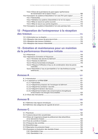 7
PROGRAMMED’ACCOMPAGNEMENTDESPROFESSIONNELS
«Règlesdel’ArtGrenelleEnvironnement2012»Neuf﻿
SYSTEMES CONSTRUCTIFS À OSSATURE BOIS – MAITRISE DES PERFORMANCES THERMIQUES
11.4.2. • Choix de la perméance du pare-vapeur (performance
de transmission de la vapeur d'eau)........................................................... 108
  11.5. • Conception du système d'étanchéité à l'air avec film pare-vapeur................... 111
11.5.1. • Généralités................................................................................................... 111
11.5.2. • Validation du système d'étanchéité à l'air et à la vapeur........................ 111
11.5.3. • Mise en œuvre en partie courante............................................................113
11.5.4. • Mise en œuvre aux points singuliers........................................................114
  11.6. • Conception du système d'étanchéité à l'air avec panneau bois........................114
12 - Préparation de l'entrepreneur à la réception
des travaux................................................................................................115
  12.1. • Information sur ce chapitre...................................................................................115
  12.2. • Réception des travaux de gros œuvre bois.........................................................115
  12.3. • Réception des travaux d'isolation........................................................................116
  12.4. • Réception des travaux d'étanchéité.....................................................................116
13 - Entretien et maintenance pour un maintien
de la performance thermique initiale..................................118
  13.1. • Préambule..............................................................................................................118
  13.2. • Opérations d'entretien et fréquences..................................................................118
13.2.1. • Entretien des abords du bâtiment............................................................118
13.2.2. • Assises du bâtiment...................................................................................118
13.2.3. • Parois horizontales enveloppes................................................................119
13.2.4. • Risques d'infiltration d'eau ou de condensation dans les parois
verticales.........................................................................................................119
13.2.5. • Étanchéité à l'eau et perméabilité à l'air des fenêtres et portes
extérieures..................................................................................................... 120
Annexe A.................................................................................................... 121
  A. 1. • Introduction........................................................................................................... 121
  A. 2. • L'essentiel sur la RTAA DOM............................................................................... 121
A. 2.1. • Généralités................................................................................................. 121
A. 2.2. • Objectif de protection de l'enveloppe du bâtiment................................ 122
A. 2.3. • Objectif de ventilation naturelle............................................................... 122
A. 2.4. • Objectif d'aération des locaux.................................................................. 122
A. 2.5. • Objectif de limitation des consommations énergétiques
et favorisation les énergies renouvelables................................................. 123
  A. 3. • Choix des menuiseries......................................................................................... 124
Annexe B.................................................................................................... 125
  B.1. • Définition des régions climatiques....................................................................... 125
  B.2 • Définition des catégories de rugosité de terrain.................................................. 127
Annexe C.................................................................................................... 132
  C.1. Préambule................................................................................................................. 132
  C.2. • Liaisons devant être caractérisées....................................................................... 133
  C.3. • Choix de l'organisme chargé du prélèvement des échantillons
et du laboratoire d'essais....................................................................................... 133
  C.4. • Frais de contrôle et d'essais.................................................................................. 133
  C.5. • Fréquence des contrôles....................................................................................... 134
  C.6. Échantillonnage........................................................................................................ 134
  C.7. • Description du protocole d'essai........................................................................... 135
  C.8. • Expression et évaluation des résultats d'essai.................................................... 136
C.8.1. Etanchéité à l'eau.......................................................................................... 136
C.8.2. Etanchéité à l'air........................................................................................... 137
 