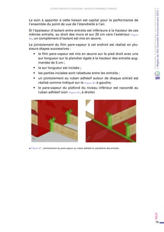 79
PROGRAMMED’ACCOMPAGNEMENTDESPROFESSIONNELS
«Règlesdel’ArtGrenelleEnvironnement2012»Neuf﻿
SYSTEMES CONSTRUCTIFS À OSSATURE BOIS – MAITRISE DES PERFORMANCES THERMIQUES
Le soin à apporter à cette liaison est capital pour la performance de
l'ensemble du point de vue de l'étanchéité à l'air.
Si l'épaisseur d'isolant entre entraits est inférieure à la hauteur de ces
mêmes entraits, au droit des murs et sur 20 cm vers l'extérieur (Figure
46), un complément d'isolant est mis en œuvre.
Le jointoiement du film pare-vapeur à cet endroit est réalisé en plu-
sieurs étapes successives :
•	 le film pare-vapeur est mis en œuvre sur le pied droit avec une
sur longueur sur le plancher égale à la hauteur des entraits aug-
mentée de 5 cm ;
•	 la sur longueur est incisée ;
•	 les parties incisées sont rabattues entre les entraits ;
•	 un jointoiement au ruban adhésif autour de chaque entrait est
réalisé comme indiqué sur la (Figure 45) à gauche;
•	 le pare-vapeur du plafond du niveau inférieur est raccordé au
ruban adhésif (voir (Figure 47), à droite)
s Figure 47 : Jointoiement du pare-vapeur au ruban adhésif en périphérie des entraits.
 