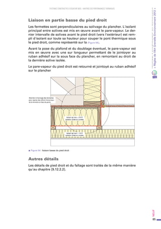 85
PROGRAMMED’ACCOMPAGNEMENTDESPROFESSIONNELS
«Règlesdel’ArtGrenelleEnvironnement2012»Neuf﻿
SYSTEMES CONSTRUCTIFS À OSSATURE BOIS – MAITRISE DES PERFORMANCES THERMIQUES
Liaison en partie basse du pied droit
Les fermettes sont perpendiculaires au solivage du plancher. L'isolant
principal entre solives est mis en œuvre avant le pare-vapeur. Le der-
nier intervalle de solives avant le pied droit (vers l'extérieur) est rem-
pli d'isolant sur toute sa hauteur pour couper le pont thermique sous
le pied droit, comme représenté sur la (Figure 54).
Avant la pose du plafond et du doublage éventuel, le pare-vapeur est
mis en œuvre avec une sur longueur permettant de le jointoyer au
ruban adhésif sur la sous face du plancher, en remontant au droit de
la dernière solive isolée.
Le pare-vapeur du pied droit est retourné et jointoyé au ruban adhésif
sur le plancher
s Figure 54 : liaison basse du pied droit
Autres détails
Les détails de pied droit et du faîtage sont traités de la même manière
qu'au chapitre [9.12.2.2].
 
