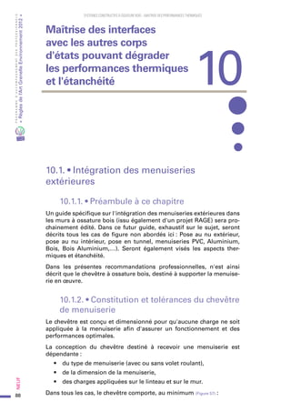 88
PROGRAMMED’ACCOMPAGNEMENTDESPROFESSIONNELS
«Règlesdel’ArtGrenelleEnvironnement2012»Neuf﻿
SYSTEMES CONSTRUCTIFS À OSSATURE BOIS – MAITRISE DES PERFORMANCES THERMIQUES
10.1. • Intégration des menuiseries
extérieures
10.1.1. • Préambule à ce chapitre
Un guide spécifique sur l'intégration des menuiseries extérieures dans
les murs à ossature bois (issu également d'un projet RAGE) sera pro-
chainement édité. Dans ce futur guide, exhaustif sur le sujet, seront
décrits tous les cas de figure non abordés ici : Pose au nu extérieur,
pose au nu intérieur, pose en tunnel, menuiseries PVC, Aluminium,
Bois, Bois Aluminium,…). Seront également visés les aspects ther-
miques et étanchéité.
Dans les présentes recommandations professionnelles, n'est ainsi
décrit que le chevêtre à ossature bois, destiné à supporter la menuise-
rie en œuvre.
10.1.2. • Constitution et tolérances du chevêtre
de menuiserie
Le chevêtre est conçu et dimensionné pour qu'aucune charge ne soit
appliquée à la menuiserie afin d'assurer un fonctionnement et des
performances optimales.
La conception du chevêtre destiné à recevoir une menuiserie est
dépendante :
•	 du type de menuiserie (avec ou sans volet roulant),
•	 de la dimension de la menuiserie,
•	 des charges appliquées sur le linteau et sur le mur.
Dans tous les cas, le chevêtre comporte, au minimum (Figure 57) :
10
Maîtrise des interfaces
avec les autres corps
d'états pouvant dégrader
les performances thermiques
et l'étanchéité
 