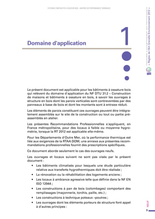 9
PROGRAMMED’ACCOMPAGNEMENTDESPROFESSIONNELS
«Règlesdel’ArtGrenelleEnvironnement2012»Neuf
SYSTEMES CONSTRUCTIFS À OSSATURE BOIS – MAITRISE DES PERFORMANCES THERMIQUES
Le présent document est applicable pour les bâtiments à ossature bois
qui relèvent du domaine d'application du NF DTU 31.2 – Construction
de maisons et bâtiments à ossature en bois, à savoir les ouvrages à
structure en bois dont les parois verticales sont contreventées par des
panneaux à base de bois et dont les montants sont à entraxe réduit.
Les éléments de parois constituant ces ouvrages peuvent être intégra-
lement assemblés sur le site de la construction ou tout ou partie pré-
assemblés en atelier.
Les présentes Recommandations Professionnelles s'appliquent, en
France métropolitaine, pour des locaux à faible ou moyenne hygro-
métrie, lorsque la RT 2012 est applicable elle-même.
Pour les Départements d'Outre Mer, où la performance thermique est
liée aux exigences de la RTAA DOM, une annexe aux présentes recom-
mandations professionnelles fournit des prescriptions spécifiques.
Ce document aborde seulement le cas des ouvrages neufs.
Les ouvrages et locaux suivant ne sont pas visés par le présent
document :
•	 Les bâtiments climatisés pour lesquels une étude particulière
relative aux transferts hygrothermiques doit être réalisée ;
•	 La rénovation ou la réhabilitation des logements anciens ;
•	 Les locaux à ambiance agressive telle que définie dans la NF EN
ISO 12944 ;
•	 Les constructions à pan de bois (colombages) comportant des
remplissages (maçonnerie, torchis, paille, etc.) ;
•	 Les constructions à technique poteaux –poutres ;
•	 Les ouvrages dont les éléments porteurs de structure font appel
à d'autres principes :
1Domaine d'application
 