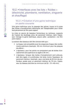 90
PROGRAMMED’ACCOMPAGNEMENTDESPROFESSIONNELS
«Règlesdel’ArtGrenelleEnvironnement2012»Neuf﻿
SYSTEMES CONSTRUCTIFS À OSSATURE BOIS – MAITRISE DES PERFORMANCES THERMIQUES
10.2. • Interfaces avec les lots « fluides »
(électricité, plomberie, ventilation, zinguerie
et chauffage)
10.2.1. • Création d'une gaine technique
en partie courante
Une gaine technique pour le passage des gaines, tuyaux et la pose
des boites d'encastrement électriques est indispensable pour éviter
tout percement du film pare-vapeur.
La mise en œuvre de tasseaux horizontaux ou verticaux, supports
de l'isolant de doublage et/ou de parement intérieur, dont l'épais-
seur ménage la gaine technique, assure cette « protection » du film
pare-vapeur.
La section des tasseaux doit être choisie telle que :
•	 La largeur est compatible avec les exigences d'appui des revête-
ments extérieurs (exemple : 45 mm minimum pour les plaques
de plâtre) ;
•	 L'épaisseur, pour les parois ne comportant pas de boites d'en-
castrement est supérieure ou égale à 25 mm ;
•	 L'épaisseur, lorsque des boites d'encastrement sont prévues,
doit être égale à la profondeur de boite moins l'épaisseur du
parement intérieur. (exemple : pour une boite de 53 mm de pro-
fondeur, posée avec un parement intérieur de 13 mm, l'épais-
seur du tasseau doit être au minimum de 53 – 13 = 40 mm).
 
