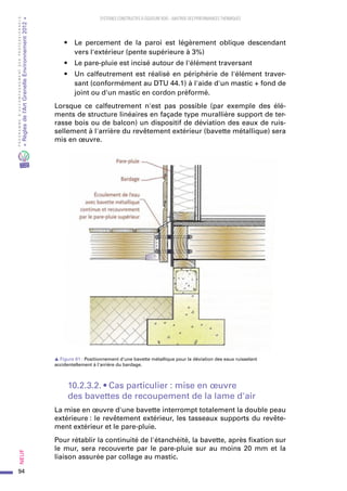 94
PROGRAMMED’ACCOMPAGNEMENTDESPROFESSIONNELS
«Règlesdel’ArtGrenelleEnvironnement2012»Neuf﻿
SYSTEMES CONSTRUCTIFS À OSSATURE BOIS – MAITRISE DES PERFORMANCES THERMIQUES
•	 Le percement de la paroi est légèrement oblique descendant
vers l'extérieur (pente supérieure à 3%)
•	 Le pare-pluie est incisé autour de l'élément traversant
•	 Un calfeutrement est réalisé en périphérie de l'élément traver-
sant (conformément au DTU 44.1) à l'aide d'un mastic + fond de
joint ou d'un mastic en cordon préformé.
Lorsque ce calfeutrement n'est pas possible (par exemple des élé-
ments de structure linéaires en façade type murallière support de ter-
rasse bois ou de balcon) un dispositif de déviation des eaux de ruis-
sellement à l'arrière du revêtement extérieur (bavette métallique) sera
mis en œuvre.
s Figure 61 : Positionnement d'une bavette métallique pour la déviation des eaux ruisselant
accidentellement à l'arrière du bardage.
10.2.3.2. • Cas particulier : mise en œuvre
des bavettes de recoupement de la lame d'air
La mise en œuvre d'une bavette interrompt totalement la double peau
extérieure : le revêtement extérieur, les tasseaux supports du revête-
ment extérieur et le pare-pluie.
Pour rétablir la continuité de l'étanchéité, la bavette, après fixation sur
le mur, sera recouverte par le pare-pluie sur au moins 20 mm et la
liaison assurée par collage au mastic.
 
