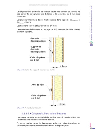 97
PROGRAMMED’ACCOMPAGNEMENTDESPROFESSIONNELS
«Règlesdel’ArtGrenelleEnvironnement2012»Neuf﻿
SYSTEMES CONSTRUCTIFS À OSSATURE BOIS – MAITRISE DES PERFORMANCES THERMIQUES
La longueur des éléments de fixation devra être étudiée de façon à ne
pas percer le pare-pluie : une distance « de sécurité » de 3 mm sera
respectée.
La longueur maximale de ces fixations sera donc égale à : ép.revêtement
+
ép.tasseau
– 3 mm
Les fixations seront obligatoirement en inox.
L'écoulement de l'eau sur le bardage ne doit pas être perturbé par cet
élément rapporté.
s Figure 66 : fixation d'un support de descente d'eaux pluviales
s Figure 67 : Fixation d'un arrêt de volet
10.2.3.5. • Cas particulier : volets battants
Les volets battants sont assemblés sur les murs à ossature bois par
l'intermédiaire des encadrements de baie.
En aucun cas les pattes de fixation des volets ne doivent se situer en
façade et perforer le revêtement extérieur et le pare-pluie.
 