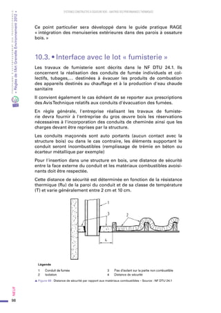 98
PROGRAMMED’ACCOMPAGNEMENTDESPROFESSIONNELS
«Règlesdel’ArtGrenelleEnvironnement2012»Neuf﻿
SYSTEMES CONSTRUCTIFS À OSSATURE BOIS – MAITRISE DES PERFORMANCES THERMIQUES
Ce point particulier sera développé dans le guide pratique RAGE
« intégration des menuiseries extérieures dans des parois à ossature
bois. »
10.3. • Interface avec le lot « fumisterie »
Les travaux de fumisterie sont décrits dans le NF DTU 24.1. Ils
concernent la réalisation des conduits de fumée individuels et col-
lectifs, tubages,… destinées à évacuer les produits de combustion
des appareils destinés au chauffage et à la production d'eau chaude
sanitaire
Il convient également le cas échéant de se reporter aux prescriptions
des AvisTechnique relatifs aux conduits d'évacuation des fumées.
En règle générale, l'entreprise réalisant les travaux de fumiste-
rie devra fournir à l'entreprise du gros œuvre bois les réservations
nécessaires à l'incorporation des conduits de cheminée ainsi que les
charges devant être reprises par la structure.
Les conduits maçonnés sont auto portants (aucun contact avec la
structure bois) ou dans le cas contraire, les éléments supportant le
conduit seront incombustibles (remplissage de trémie en béton ou
écarteur métallique par exemple)
Pour l'insertion dans une structure en bois, une distance de sécurité
entre la face externe du conduit et les matériaux combustibles avoisi-
nants doit être respectée.
Cette distance de sécurité est déterminée en fonction de la résistance
thermique (Ru) de la paroi du conduit et de sa classe de température
(T) et varie généralement entre 2 cm et 10 cm.
s Figure 68 : Distance de sécurité par rapport aux matériaux combustibles – Source : NF DTU 24.1
 