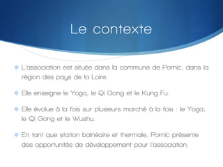 Le contexte
"  L’association est située dans la commune de Pornic, dans la

région des pays de la Loire.
"  Elle enseigne le Yoga, le Qi Gong et le Kung Fu.
"  Elle évolue à la fois sur plusieurs marché à la fois : le Yoga,

le Qi Gong et le Wushu.
"  En tant que station balnéaire et thermale, Pornic présente

des opportunités de développement pour l’association.

 