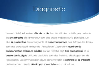 Diagnostic

Le marché bénéficie d'un effet de mode. La diversité des activités proposées et
les prix attractifs de l’annonceur sont des atouts majeurs sur le plan local. De
plus la qualification des enseignants et la reconnaissance des thérapeutes locaux
sont des atouts pour l'image de l'Association. Cependant l'absence de
communication antérieure crédible sur un marché déjà très concurrentiel et la
baisse des budgets attribués aux loisirs sont des freins au développement de
l'association. La communication devra donc travailler la notoriété et la crédibilité
de l'association afin de développer son activité sur un plan local.
!

 