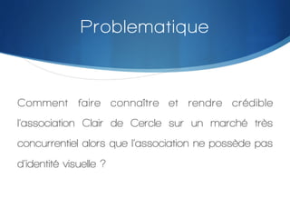 Problematique

Comment faire connaître et rendre crédible
l’association Clair de Cercle sur un marché très
concurrentiel alors que l’association ne possède pas
d’identité visuelle ?
!

 