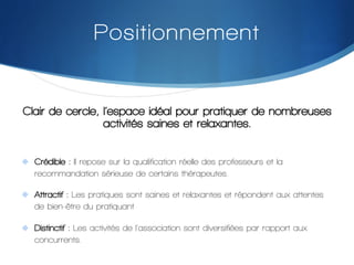 Positionnement

Clair de cercle, l’espace idéal pour pratiquer de nombreuses
activités saines et relaxantes.
"  Crédible : Il repose sur la qualification réelle des professeurs et la

recommandation sérieuse de certains thérapeutes.
"  Attractif : Les pratiques sont saines et relaxantes et répondent aux attentes

de bien-être du pratiquant
"  Distinctif : Les activités de l'association sont diversifiées par rapport aux

concurrents.

 
