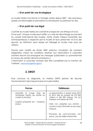 Recommandation marketing - musée du bonbon Haribo – 09/01/2017
Anaïs Carella – Mylène Ramos Martins – Pauline Zonzon
Master 2 Communication et Technologie Numérique
10
→ D'un point de vue écologique
Le musée Haribo fonctionne à l’énergie solaire depuis 2007 : des panneaux
solaires ont été installés et permettent la climatisation du bâtiment en été.
→ D'un point de vue légal
L'activité du musée Haribo est contrainte à respecter une éthique et la loi.
D'une part, chaque musée peut ratifier un code de déontologie qui provient
du conseil international des musées. Cette charte indique l'ensemble des
normes/pratiques à respecter par le musée et leurs personnels vis-à-vis des
œuvres, du bâtiment dans lequel est hébergé le musée mais aussi ses
visiteurs.
D'autre part, l'arrêté de février 2007 ordonne l’inscription de mentions
obligatoires « fixant les conditions relatives aux informations à caractère
sanitaire devant accompagner les messages publicitaires ou promotionnels
en faveur de certains aliments et boissons ».
L’information à caractère sanitaire doit être complétée par la mention de
l’adresse : www.mangerbouger.fr.
3. SWOT
Pour conclure ce diagnostic, la matrice SWOT permet de résumer
l'environnement dans lequel évolue le musée Haribo.
Forces Faiblesses
- Notoriété et image forte de
l'entreprise Haribo qui profite au
musée du bonbon
- Capital sympathie fort : moderne,
joyeux
- La fréquentation a baissé entre 2015
et 2016, elle est passée de 272 000
visiteurs à 245 000 visiteurs. Ce qui
implique une baisse de 9,9%
- Visite non adaptée aux enfants :
contenus trop informatifs et pas assez
ludiques
- Promesse de communication non
tenue : pas de réelle interactivité
 