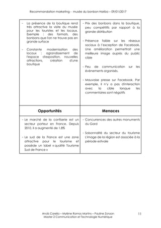 Recommandation marketing - musée du bonbon Haribo – 09/01/2017
Anaïs Carella – Mylène Ramos Martins – Pauline Zonzon
Master 2 Communication et Technologie Numérique
11
- La présence de la boutique rend
très attractive la visite du musée
pour les touristes et les locaux.
Exemple : des formats, des
bonbons que l'on ne trouve pas en
grande surface
- Constante modernisation des
locaux : agrandissement de
l'espace d'exposition, nouvelles
attractions, création d'une
boutique
- Prix des bonbons dans la boutique,
peu compétitifs par rapport à la
grande distribution
- Présence faible sur les réseaux
sociaux à l’exception de Facebook.
Une amélioration permettrait une
meilleure image auprès du public
cible
- Peu de communication sur les
évènements organisés.
- Mauvaise presse sur Facebook. Par
exemple, il n’y a pas d'interaction
avec la cible lorsque les
commentaires sont négatifs
Opportunités Menaces
- Le marché de la confiserie est un
secteur porteur en France. Depuis
2010, il a augmenté de 1,8%
- Le sud de la France est une zone
attractive pour le tourisme et
possède un label « qualité Tourisme
Sud de France »
- Concurrences des autres monuments
du Gard
- Saisonnalité du secteur du tourisme
L'image de la région est associée à la
période estivale
 