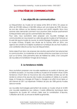 Recommandation marketing - musée du bonbon Haribo – 09/01/2017
Anaïs Carella – Mylène Ramos Martins – Pauline Zonzon
Master 2 Communication et Technologie Numérique
12
La stratégie de communication
1. Les objectifs de communication
La fréquentation du musée est en baisse entre 2015 et 2016. On passe en
effet de 272 000 visiteurs à 245 000 visiteurs soit une baisse de 9,9%. De plus,
les avis des visiteurs sur les réseaux sociaux sont plutôt négatifs. Nous nous
sommes alors demandé comment nous pourrions faire évoluer positivement
la fréquentation ainsi que les commentaires des visiteurs.
Pour cela, nous souhaitons alors proposer une nouvelle stratégie de
communication en nous basant sur celle des grands musées d’art français sur
le web tels que le musée du Louvre, le centre Georges Pompidou, ou encore
le musée d’Orsay. D’après une étude de la Factory NPA en 2014, une
agence de conseil sur le digital, la présence numérique de ces trois musées a
une corrélation directe sur leur taux de fréquentation.
Notre objectif est donc de proposer des solutions permettant de redynamiser
la communication, la moderniser et la rendre attractive aussi bien sur le fond
que sur la forme. Cela permettra alors de fidéliser les cibles, d’en conquérir
de nouvelles et d’améliorer l’image de la marque.
2. La tendance média
Nous souhaitons proposer une nouvelle expérience au public et donner, par
la même occasion, un nouveau souffle au musée en le rendant virtuel. Cette
tendance s’inscrit dans la mouvance des cinq dernières années qui est de
rendre la culture et les œuvres des musées accessibles et visibles à un public
large, à l’image du « Google Art Project ». Google a en effet mis en ligne un
site internet en 2011 qui répertorie l’intérieur de plus de 1000 grands musées
dans le monde.
Les nouvelles technologies permettent de rendre un musée virtuel et d’offrir
une nouvelle expérience aux visiteurs. Il existe différentes techniques dans
l’approche du musée dit « virtuel » telles que la numérisation d’œuvres,
l’utilisation de la 3D, ou encore la réalité augmentée.
 
