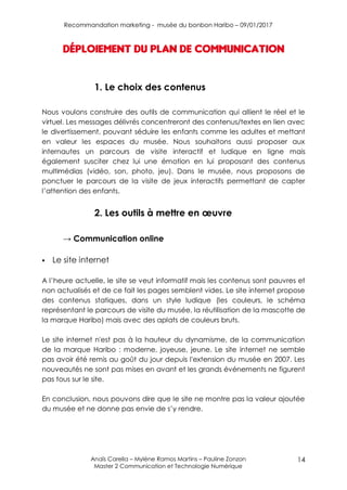 Recommandation marketing - musée du bonbon Haribo – 09/01/2017
Anaïs Carella – Mylène Ramos Martins – Pauline Zonzon
Master 2 Communication et Technologie Numérique
14
Déploiement du plan de communication
1. Le choix des contenus
Nous voulons construire des outils de communication qui allient le réel et le
virtuel. Les messages délivrés concentreront des contenus/textes en lien avec
le divertissement, pouvant séduire les enfants comme les adultes et mettant
en valeur les espaces du musée. Nous souhaitons aussi proposer aux
internautes un parcours de visite interactif et ludique en ligne mais
également susciter chez lui une émotion en lui proposant des contenus
multimédias (vidéo, son, photo, jeu). Dans le musée, nous proposons de
ponctuer le parcours de la visite de jeux interactifs permettant de capter
l’attention des enfants.
2. Les outils à mettre en œuvre
→ Communication online
 Le site internet
A l’heure actuelle, le site se veut informatif mais les contenus sont pauvres et
non actualisés et de ce fait les pages semblent vides. Le site internet propose
des contenus statiques, dans un style ludique (les couleurs, le schéma
représentant le parcours de visite du musée, la réutilisation de la mascotte de
la marque Haribo) mais avec des aplats de couleurs bruts.
Le site internet n'est pas à la hauteur du dynamisme, de la communication
de la marque Haribo : moderne, joyeuse, jeune. Le site internet ne semble
pas avoir été remis au goût du jour depuis l'extension du musée en 2007. Les
nouveautés ne sont pas mises en avant et les grands événements ne figurent
pas tous sur le site.
En conclusion, nous pouvons dire que le site ne montre pas la valeur ajoutée
du musée et ne donne pas envie de s’y rendre.
 