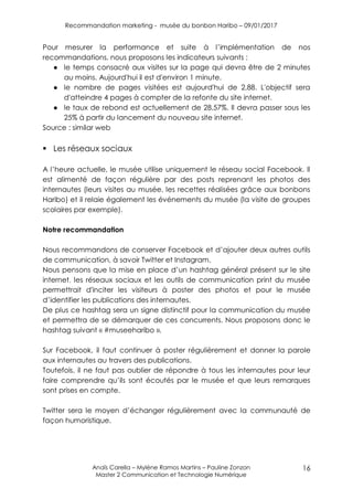 Recommandation marketing - musée du bonbon Haribo – 09/01/2017
Anaïs Carella – Mylène Ramos Martins – Pauline Zonzon
Master 2 Communication et Technologie Numérique
16
Pour mesurer la performance et suite à l’implémentation de nos
recommandations, nous proposons les indicateurs suivants :
● le temps consacré aux visites sur la page qui devra être de 2 minutes
au moins. Aujourd'hui il est d'environ 1 minute.
● le nombre de pages visitées est aujourd'hui de 2,88. L'objectif sera
d'atteindre 4 pages à compter de la refonte du site internet.
● le taux de rebond est actuellement de 28,57%. Il devra passer sous les
25% à partir du lancement du nouveau site internet.
Source : similar web
 Les réseaux sociaux
A l’heure actuelle, le musée utilise uniquement le réseau social Facebook. Il
est alimenté de façon régulière par des posts reprenant les photos des
internautes (leurs visites au musée, les recettes réalisées grâce aux bonbons
Haribo) et il relaie également les événements du musée (la visite de groupes
scolaires par exemple).
Notre recommandation
Nous recommandons de conserver Facebook et d’ajouter deux autres outils
de communication, à savoir Twitter et Instagram.
Nous pensons que la mise en place d’un hashtag général présent sur le site
internet, les réseaux sociaux et les outils de communication print du musée
permettrait d'inciter les visiteurs à poster des photos et pour le musée
d’identifier les publications des internautes.
De plus ce hashtag sera un signe distinctif pour la communication du musée
et permettra de se démarquer de ces concurrents. Nous proposons donc le
hashtag suivant « #museeharibo ».
Sur Facebook, il faut continuer à poster régulièrement et donner la parole
aux internautes au travers des publications.
Toutefois, il ne faut pas oublier de répondre à tous les internautes pour leur
faire comprendre qu’ils sont écoutés par le musée et que leurs remarques
sont prises en compte.
Twitter sera le moyen d’échanger régulièrement avec la communauté de
façon humoristique.
 