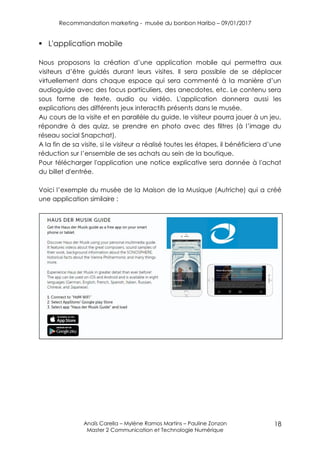 Recommandation marketing - musée du bonbon Haribo – 09/01/2017
Anaïs Carella – Mylène Ramos Martins – Pauline Zonzon
Master 2 Communication et Technologie Numérique
18
 L'application mobile
Nous proposons la création d’une application mobile qui permettra aux
visiteurs d’être guidés durant leurs visites. Il sera possible de se déplacer
virtuellement dans chaque espace qui sera commenté à la manière d’un
audioguide avec des focus particuliers, des anecdotes, etc. Le contenu sera
sous forme de texte, audio ou vidéo. L'application donnera aussi les
explications des différents jeux interactifs présents dans le musée.
Au cours de la visite et en parallèle du guide, le visiteur pourra jouer à un jeu,
répondre à des quizz, se prendre en photo avec des filtres (à l’image du
réseau social Snapchat).
A la fin de sa visite, si le visiteur a réalisé toutes les étapes, il bénéficiera d’une
réduction sur l’ensemble de ses achats au sein de la boutique.
Pour télécharger l'application une notice explicative sera donnée à l'achat
du billet d'entrée.
Voici l’exemple du musée de la Maison de la Musique (Autriche) qui a créé
une application similaire :
 
