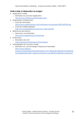 Recommandation marketing - musée du bonbon Haribo – 09/01/2017
Anaïs Carella – Mylène Ramos Martins – Pauline Zonzon
Master 2 Communication et Technologie Numérique
24
Outils d’aide à l’élaboration du budget :
 Application mobile
o Estimation du coût de l’application
http://www.combiencoutemonapp.com/
 Organisation d’événement
o Coût de l’animateur
http://www.magicmaman.com/,animateur-anniversaire,2290,2237923.asp
o Coût de l’atelier pâtisserie
http://www.latelierdefred.com/cours_tarifs.php?id=
 Refonte du site internet
o Devis pour une estimation
http://www.sergentweb.com/estimez/
 Embauche :
o Simulateur de coût
https://embauche.beta.gouv.fr/simulateur/
 Scénographie du nouveau musée
o Estimation du coût de design d’espaces et exemples
http://www.agence-
presence.fr/portfolio/index.php?option=com_flippingbook&view=book&id=2:
scenographie&catid=1:agence-presence-nos-references&tmpl=component
 