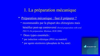 1. La préparation mécanique
• Préparation mécanique : faut il préparer ?
– recommandée par la plupart des chirurgiens mais
bénéfice post-op controversé (bowel preparation with oral
PEG Vs No préparation, Mietinen, DCR 2000)
– Deux types essentiels :
• par induction volémique (PEG ou manitol)
• par agents sécrétoires (phosphate de Na, sené)
 