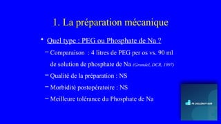 1. La préparation mécanique
• Quel type : PEG ou Phosphate de Na ?
– Comparaison : 4 litres de PEG per os vs. 90 ml
de solution de phosphate de Na (Grundel, DCR, 1997)
– Qualité de la préparation : NS
– Morbidité postopératoire : NS
– Meilleure tolérance du Phosphate de Na
 