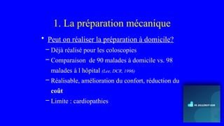1. La préparation mécanique
• Peut on réaliser la préparation à domicile?
– Déjà réalisé pour les coloscopies
– Comparaison de 90 malades à domicile vs. 98
malades à l hôpital (Lee, DCR, 1996)
– Réalisable, amélioration du confort, réduction du
coût
– Limite : cardiopathies
 